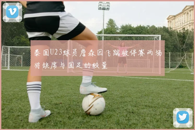 泰国U23球员詹森因飞踹被停赛两场将缺席与国足的较量