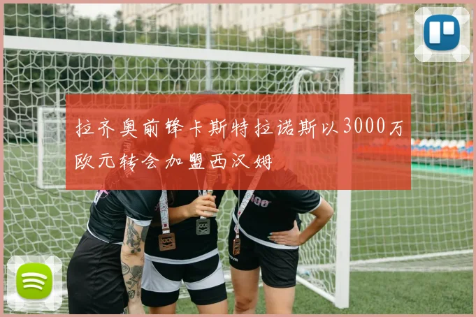 拉齐奥前锋卡斯特拉诺斯以3000万欧元转会加盟西汉姆