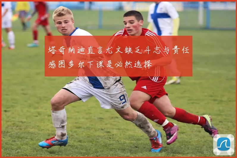 塔奇纳迪直言尤文缺乏斗志与责任感图多尔下课是必然选择