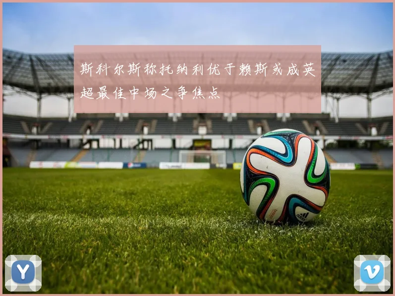 斯科尔斯称托纳利优于赖斯或成英超最佳中场之争焦点