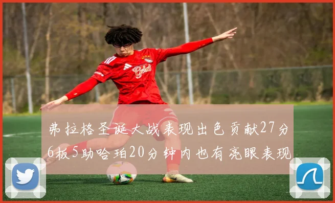 弗拉格圣诞大战表现出色贡献27分6板5助哈珀20分钟内也有亮眼表现