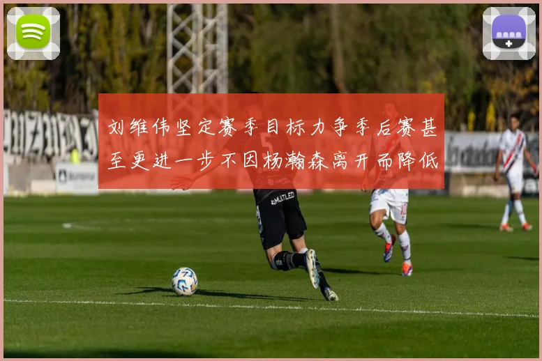 刘维伟坚定赛季目标力争季后赛甚至更进一步不因杨瀚森离开而降低标准