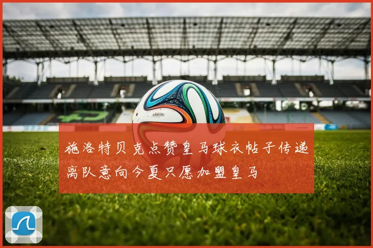 施洛特贝克点赞皇马球衣帖子传递离队意向今夏只愿加盟皇马