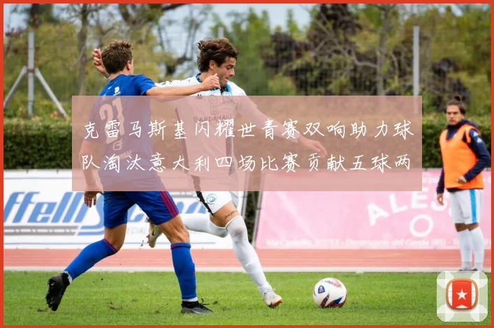 克雷马斯基闪耀世青赛双响助力球队淘汰意大利四场比赛贡献五球两助攻
