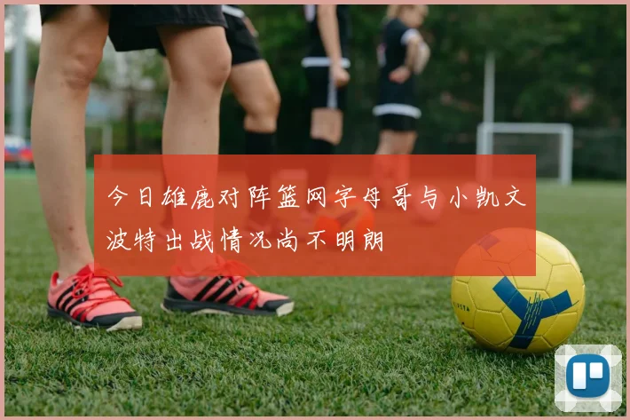 今日雄鹿对阵篮网字母哥与小凯文波特出战情况尚不明朗
