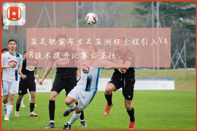 亚足联宣布女足亚洲杯全程引入VAR技术提升比赛公正性
