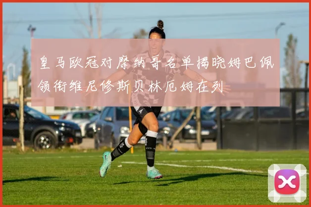 皇马欧冠对摩纳哥名单揭晓姆巴佩领衔维尼修斯贝林厄姆在列