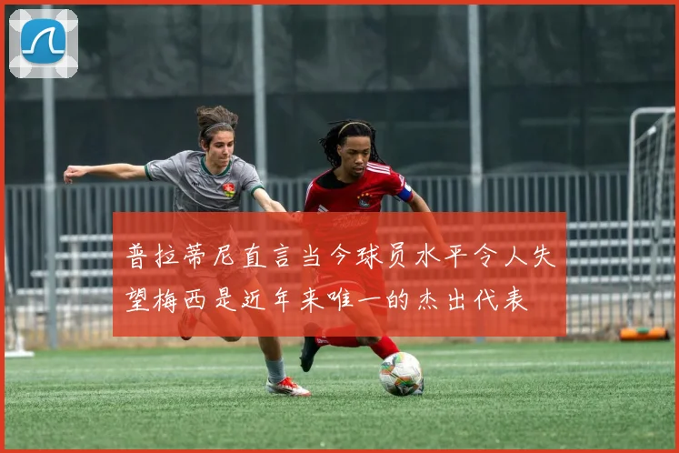 普拉蒂尼直言当今球员水平令人失望梅西是近年来唯一的杰出代表