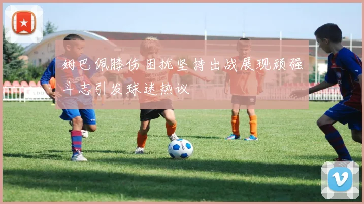 姆巴佩膝伤困扰坚持出战展现顽强斗志引发球迷热议