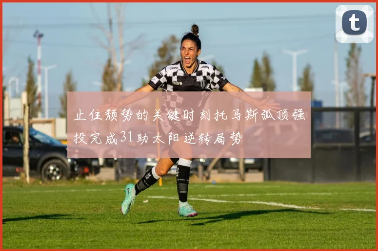 止住颓势的关键时刻托马斯弧顶强投完成31助太阳逆转局势