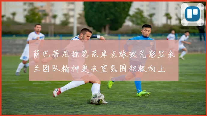 萨巴蒂尼称恩昆库点球破荒彰显米兰团队精神更衣室氛围积极向上
