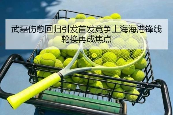 武磊伤愈回归引发首发竞争上海海港锋线轮换再成焦点
